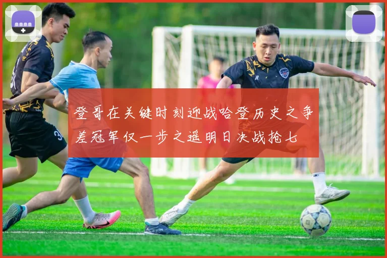 登哥在关键时刻迎战哈登历史之争差冠军仅一步之遥明日决战抢七