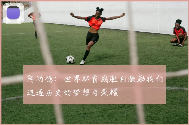 阿玛德：世界杯首战胜利激励我们追逐历史的梦想与荣耀