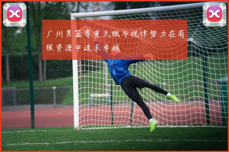 广州男篮尊重天赋与规律努力在有限资源中追求卓越