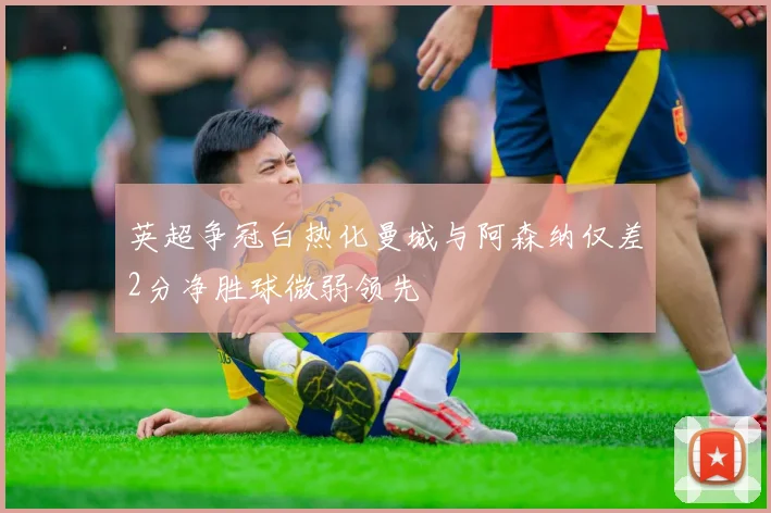 英超争冠白热化曼城与阿森纳仅差2分净胜球微弱领先
