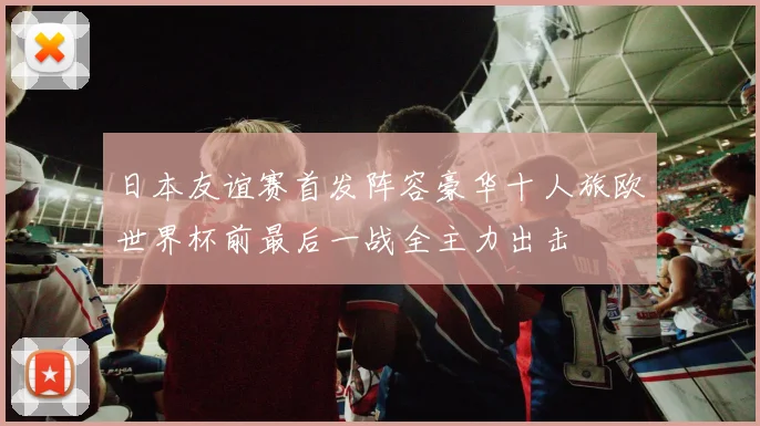 日本友谊赛首发阵容豪华十人旅欧世界杯前最后一战全主力出击