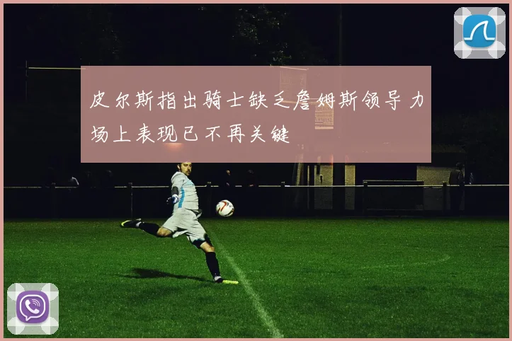 皮尔斯指出骑士缺乏詹姆斯领导力场上表现已不再关键