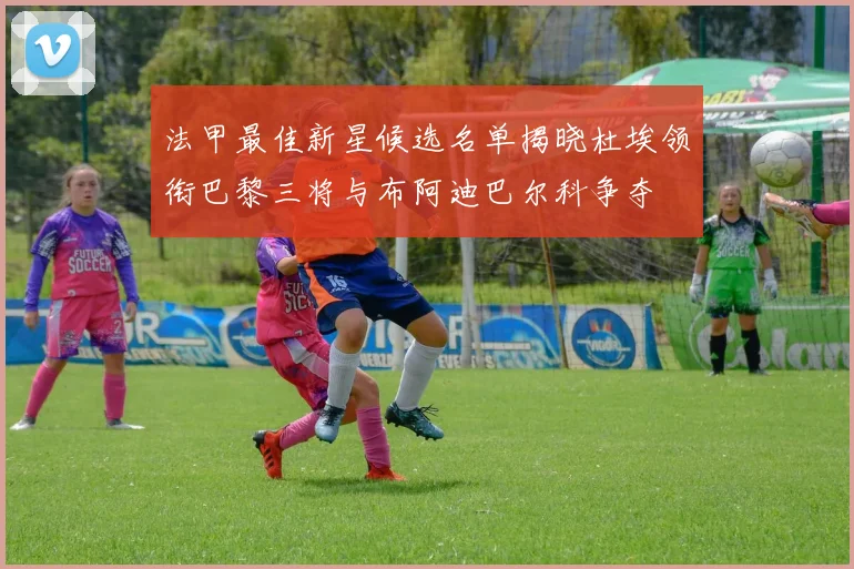 法甲最佳新星候选名单揭晓杜埃领衔巴黎三将与布阿迪巴尔科争夺