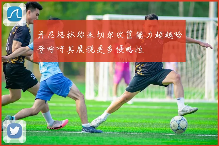 丹尼格林称米切尔攻筐能力超越哈登呼吁其展现更多侵略性