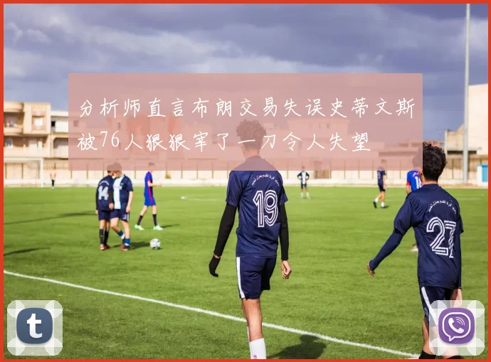 分析师直言布朗交易失误史蒂文斯被76人狠狠宰了一刀令人失望