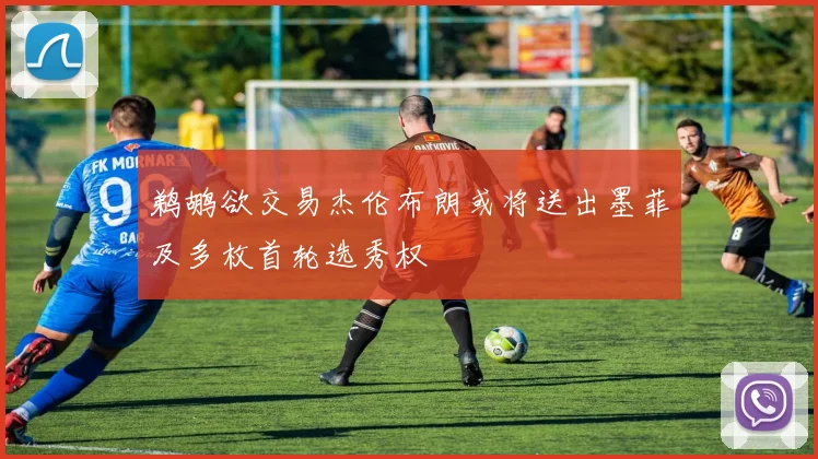 鹈鹕欲交易杰伦布朗或将送出墨菲及多枚首轮选秀权