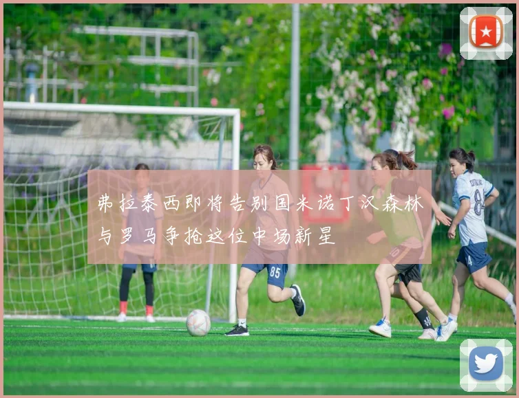 弗拉泰西即将告别国米诺丁汉森林与罗马争抢这位中场新星
