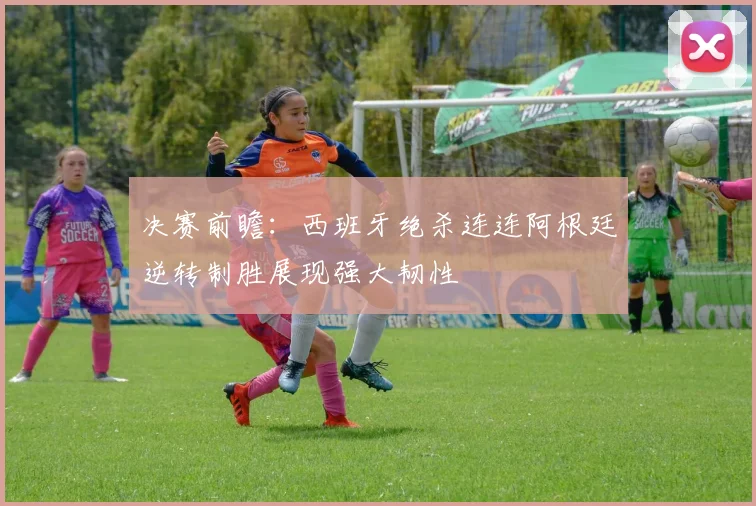决赛前瞻：西班牙绝杀连连阿根廷逆转制胜展现强大韧性